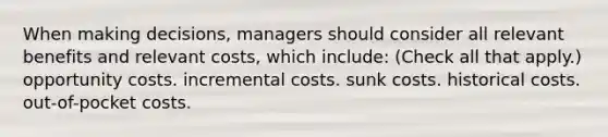 When making decisions, managers should consider all relevant benefits and relevant costs, which include: (Check all that apply.) opportunity costs. incremental costs. sunk costs. historical costs. out-of-pocket costs.