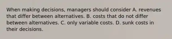 When making decisions, managers should consider A. revenues that differ between alternatives. B. costs that do not differ between alternatives. C. only variable costs. D. sunk costs in their decisions.