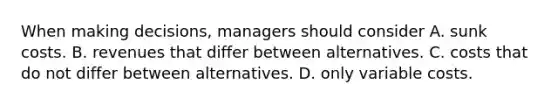 When making​ decisions, managers should consider A. sunk costs. B. revenues that differ between alternatives. C. costs that do not differ between alternatives. D. only variable costs.