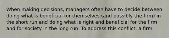 When making decisions, managers often have to decide between doing what is beneficial for themselves (and possibly the firm) in the short run and doing what is right and beneficial for the firm and for society in the long run. To address this conflict, a firm