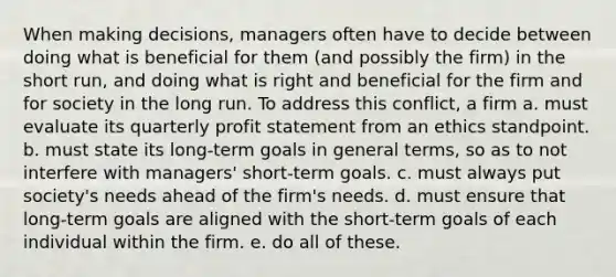 When making decisions, managers often have to decide between doing what is beneficial for them (and possibly the firm) in the short run, and doing what is right and beneficial for the firm and for society in the long run. To address this conflict, a firm a. must evaluate its quarterly profit statement from an ethics standpoint. b. must state its long-term goals in general terms, so as to not interfere with managers' short-term goals. c. must always put society's needs ahead of the firm's needs. d. must ensure that long-term goals are aligned with the short-term goals of each individual within the firm. e. do all of these.