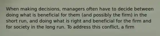 When making decisions, managers often have to decide between doing what is beneficial for them (and possibly the firm) in the short run, and doing what is right and beneficial for the firm and for society in the long run. To address this conflict, a firm