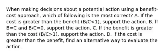 When making decisions about a potential action using a benefit-cost approach, which of following is the most correct? A. If the cost is greater than the benefit (B/C 1), support the action. D. If the cost is greater than the benefit, find an alternative way to evaluate the action.