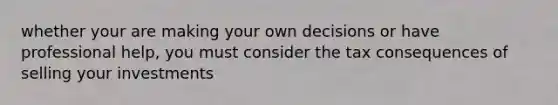 whether your are making your own decisions or have professional help, you must consider the tax consequences of selling your investments