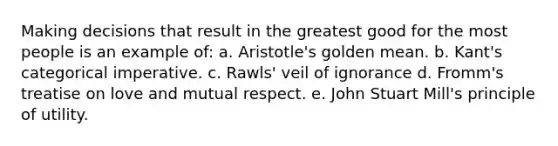 Making decisions that result in the greatest good for the most people is an example of: a. Aristotle's golden mean. b. Kant's categorical imperative. c. Rawls' veil of ignorance d. Fromm's treatise on love and mutual respect. e. John Stuart Mill's principle of utility.