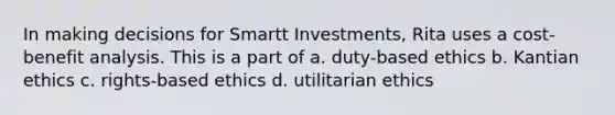 In making decisions for Smartt Investments, Rita uses a cost-benefit analysis. This is a part of a. duty-based ethics b. Kantian ethics c. rights-based ethics d. utilitarian ethics