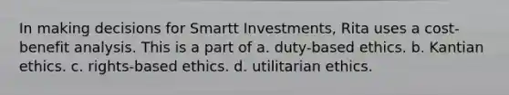 In making decisions for Smartt Investments, Rita uses a cost-benefit analysis. This is a part of a. duty-based ethics. b. Kantian ethics. c. rights-based ethics. d. utilitarian ethics.