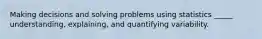 Making decisions and solving problems using statistics _____ understanding, explaining, and quantifying variability.