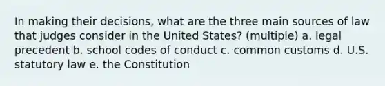 In making their decisions, what are the three main sources of law that judges consider in the United States? (multiple) a. legal precedent b. school codes of conduct c. common customs d. U.S. statutory law e. the Constitution