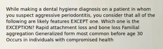 While making a dental hygiene diagnosis on a patient in whom you suspect aggressive periodontitis, you consider that all of the following are likely features EXCEPT one. Which one is the EXCEPTION? Rapid attachment loss and bone loss Familial aggregation Generalized form most common before age 30 Occurs in individuals with compromised health