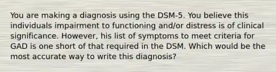 You are making a diagnosis using the DSM-5. You believe this individuals impairment to functioning and/or distress is of clinical significance. However, his list of symptoms to meet criteria for GAD is one short of that required in the DSM. Which would be the most accurate way to write this diagnosis?