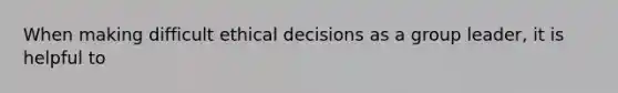 When making difficult ethical decisions as a group leader, it is helpful to