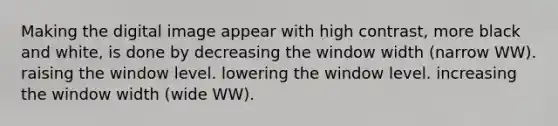 Making the digital image appear with high contrast, more black and white, is done by decreasing the window width (narrow WW). raising the window level. lowering the window level. increasing the window width (wide WW).