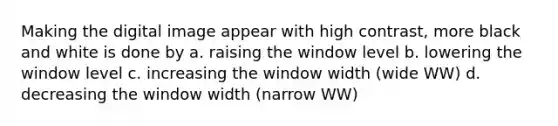 Making the digital image appear with high contrast, more black and white is done by a. raising the window level b. lowering the window level c. increasing the window width (wide WW) d. decreasing the window width (narrow WW)