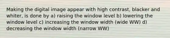 Making the digital image appear with high contrast, blacker and whiter, is done by a) raising the window level b) lowering the window level c) increasing the window width (wide WW) d) decreasing the window width (narrow WW)