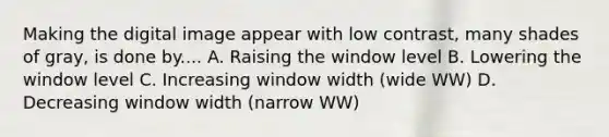 Making the digital image appear with low contrast, many shades of gray, is done by.... A. Raising the window level B. Lowering the window level C. Increasing window width (wide WW) D. Decreasing window width (narrow WW)