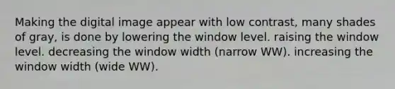 Making the digital image appear with low contrast, many shades of gray, is done by lowering the window level. raising the window level. decreasing the window width (narrow WW). increasing the window width (wide WW).