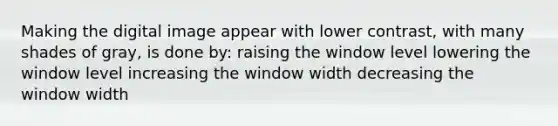 Making the digital image appear with lower contrast, with many shades of gray, is done by: raising the window level lowering the window level increasing the window width decreasing the window width