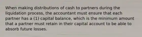 When making distributions of cash to partners during the liquidation process, the accountant must ensure that each partner has a (1) capital balance, which is the minimum amount that a partner must retain in their capital account to be able to absorb future losses.