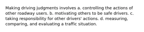 Making driving judgments involves a. controlling the actions of other roadway users. b. motivating others to be safe drivers. c. taking responsibility for other drivers' actions. d. measuring, comparing, and evaluating a traffic situation.