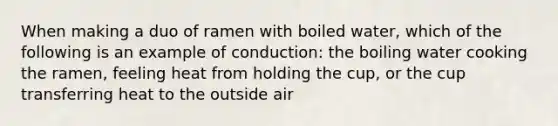 When making a duo of ramen with boiled water, which of the following is an example of conduction: the boiling water cooking the ramen, feeling heat from holding the cup, or the cup transferring heat to the outside air