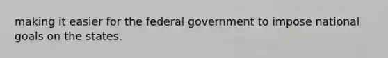 making it easier for the federal government to impose national goals on the states.