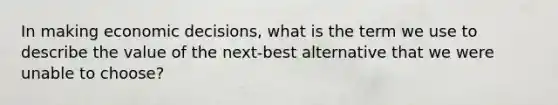 In making economic decisions, what is the term we use to describe the value of the next-best alternative that we were unable to choose?