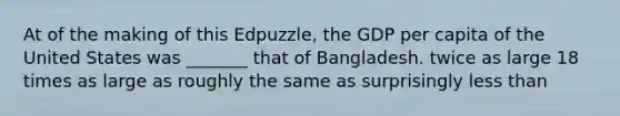 At of the making of this Edpuzzle, the GDP per capita of the United States was _______ that of Bangladesh. twice as large 18 times as large as roughly the same as surprisingly less than