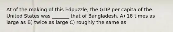 At of the making of this Edpuzzle, the GDP per capita of the United States was _______ that of Bangladesh. A) 18 times as large as B) twice as large C) roughly the same as