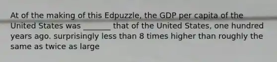 At of the making of this Edpuzzle, the GDP per capita of the United States was _______ that of the United States, one hundred years ago. surprisingly <a href='https://www.questionai.com/knowledge/k7BtlYpAMX-less-than' class='anchor-knowledge'>less than</a> 8 times higher than roughly the same as twice as large