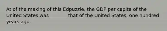 At of the making of this Edpuzzle, the GDP per capita of the United States was _______ that of the United States, one hundred years ago.