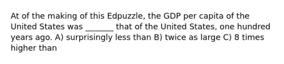 At of the making of this Edpuzzle, the GDP per capita of the United States was _______ that of the United States, one hundred years ago. A) surprisingly less than B) twice as large C) 8 times higher than