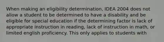 When making an eligibility determination, IDEA 2004 does not allow a student to be determined to have a disability and be eligible for special education if the determining factor is lack of appropriate instruction in reading, lack of instruction in math, or limited english proficiency. This only applies to students with