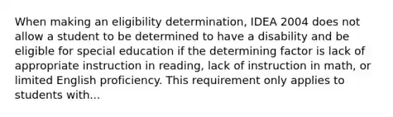 When making an eligibility determination, IDEA 2004 does not allow a student to be determined to have a disability and be eligible for special education if the determining factor is lack of appropriate instruction in reading, lack of instruction in math, or limited English proficiency. This requirement only applies to students with...