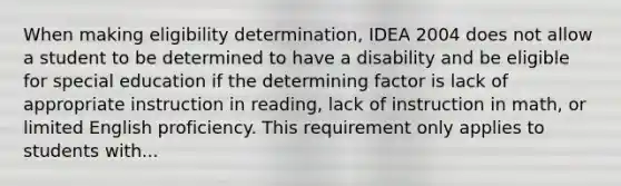 When making eligibility determination, IDEA 2004 does not allow a student to be determined to have a disability and be eligible for special education if the determining factor is lack of appropriate instruction in reading, lack of instruction in math, or limited English proficiency. This requirement only applies to students with...