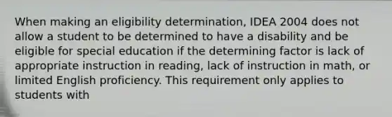 When making an eligibility determination, IDEA 2004 does not allow a student to be determined to have a disability and be eligible for special education if the determining factor is lack of appropriate instruction in reading, lack of instruction in math, or limited English proficiency. This requirement only applies to students with