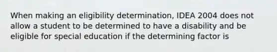 When making an eligibility determination, IDEA 2004 does not allow a student to be determined to have a disability and be eligible for special education if the determining factor is