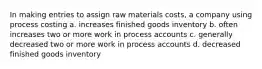 In making entries to assign raw materials costs, a company using process costing a. increases finished goods inventory b. often increases two or more work in process accounts c. generally decreased two or more work in process accounts d. decreased finished goods inventory