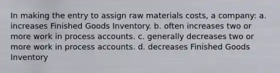 In making the entry to assign raw materials costs, a company: a. increases Finished Goods Inventory. b. often increases two or more work in process accounts. c. generally decreases two or more work in process accounts. d. decreases Finished Goods Inventory