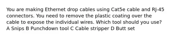 You are making Ethernet drop cables using Cat5e cable and RJ-45 connectors. You need to remove the plastic coating over the cable to expose the individual wires. Which tool should you use? A Snips B Punchdown tool C Cable stripper D Butt set