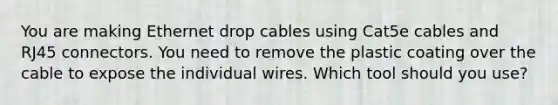 You are making Ethernet drop cables using Cat5e cables and RJ45 connectors. You need to remove the plastic coating over the cable to expose the individual wires. Which tool should you use?