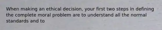 When making an ethical decision, your first two steps in defining the complete moral problem are to understand all the normal standards and to