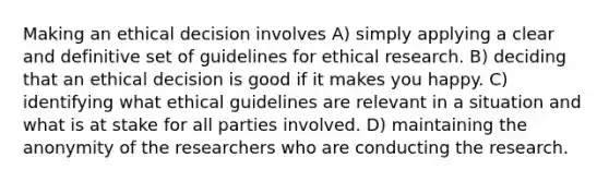 Making an ethical decision involves A) simply applying a clear and definitive set of guidelines for ethical research. B) deciding that an ethical decision is good if it makes you happy. C) identifying what ethical guidelines are relevant in a situation and what is at stake for all parties involved. D) maintaining the anonymity of the researchers who are conducting the research.