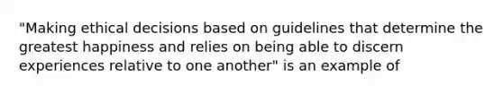 "Making ethical decisions based on guidelines that determine the greatest happiness and relies on being able to discern experiences relative to one another" is an example of