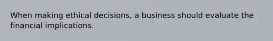 When making ethical decisions, a business should evaluate the financial implications.