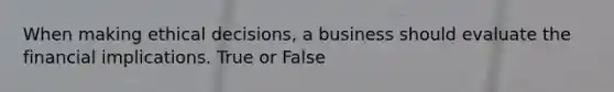 When making ethical decisions, a business should evaluate the financial implications. True or False