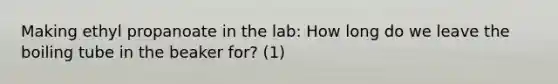 Making ethyl propanoate in the lab: How long do we leave the boiling tube in the beaker for? (1)