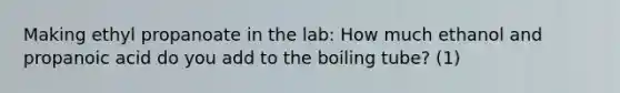 Making ethyl propanoate in the lab: How much ethanol and propanoic acid do you add to the boiling tube? (1)