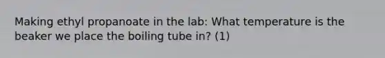 Making ethyl propanoate in the lab: What temperature is the beaker we place the boiling tube in? (1)