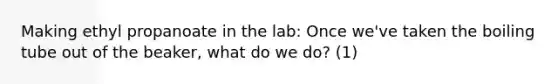 Making ethyl propanoate in the lab: Once we've taken the boiling tube out of the beaker, what do we do? (1)